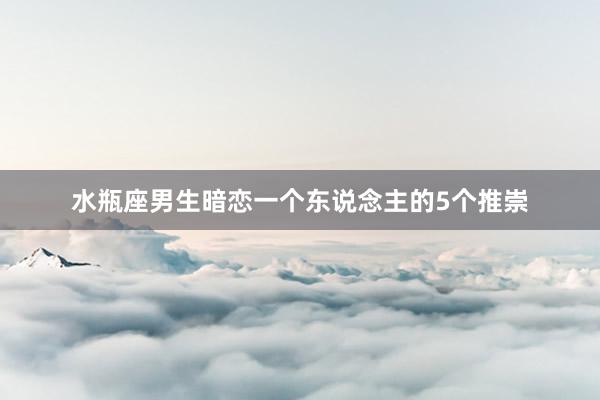 水瓶座男生暗恋一个东说念主的5个推崇