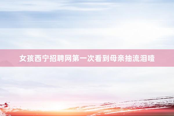 女孩西宁招聘网第一次看到母亲抽流泪噎